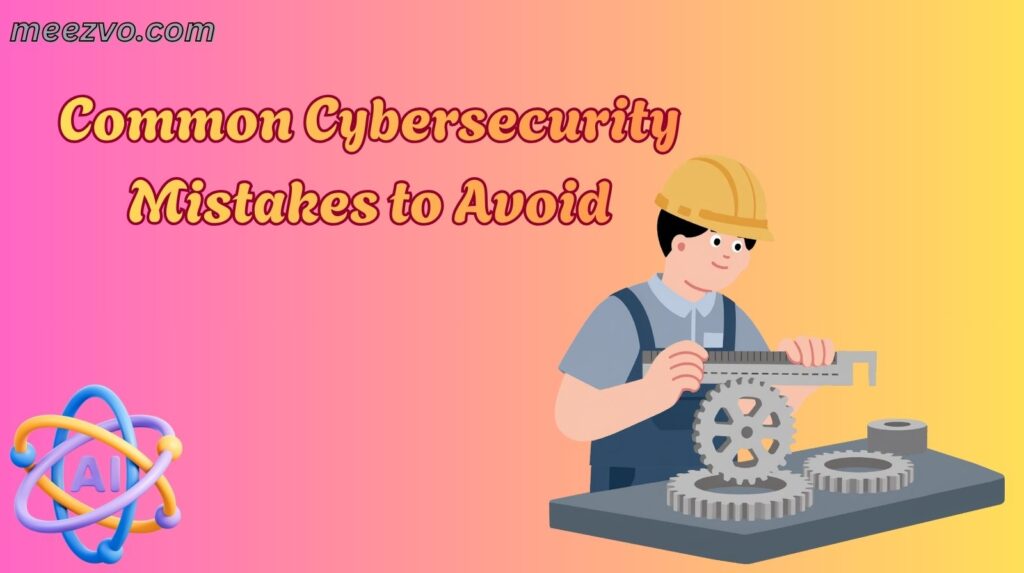Common Cybersecurity Mistakes to Avoid